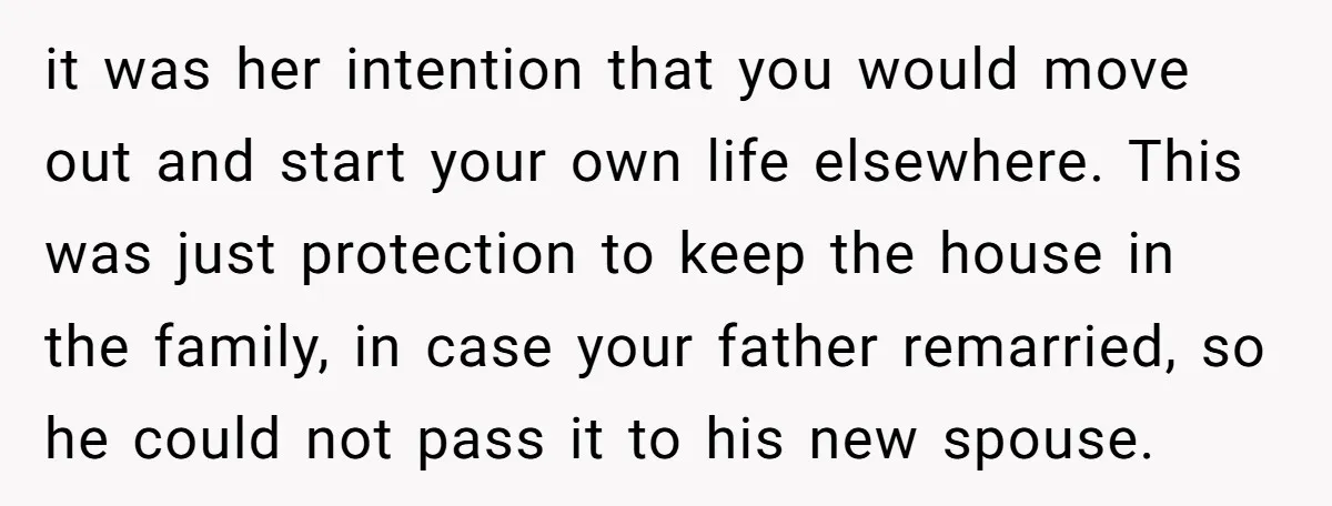 it was her intention that you would move out and start your own life elsewhere. This was just protection to keep the house in the family, in case your father...