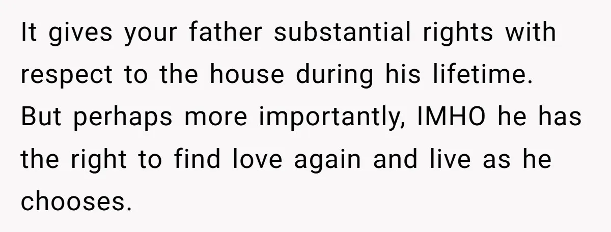 It gives your father substantial rights with respect to the house during his lifetime. But perhaps more importantly, IMHO he has the right to find love again and live as...