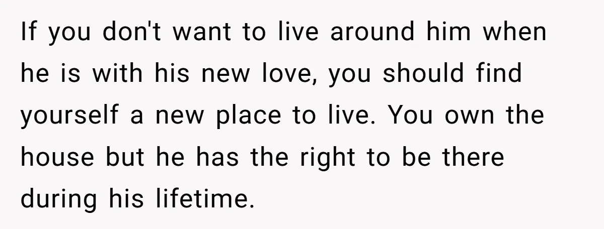 If you don't want to live around him when he is with his new love, you should find yourself a new place to live. You own the house but he...