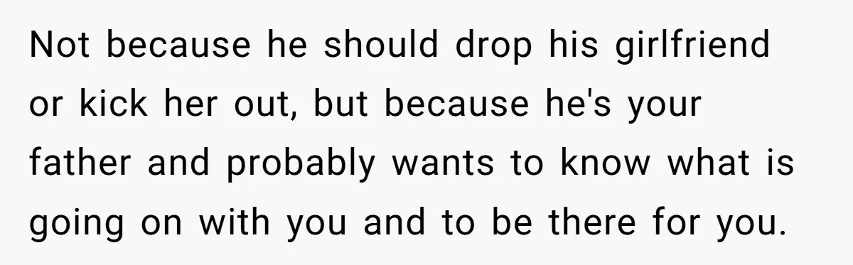 Not because he should drop his girlfriend or kick her out, but because he's your father and probably wants to know what is going on with you and to be...