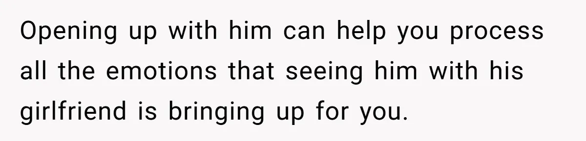 Opening up with him can help you process all the emotions that seeing him with his girlfriend is bringing up for you.