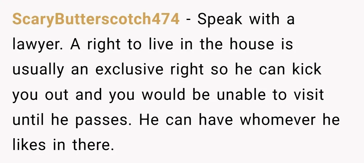 ScaryButterscotch474 − Speak with a lawyer. A right to live in the house is usually an exclusive right so he can kick you out and you would be unable to...