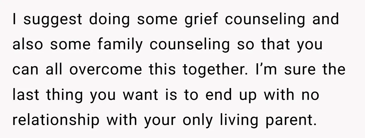 I suggest doing some grief counseling and also some family counseling so that you can all overcome this together. I’m sure the last thing you want is to end up...