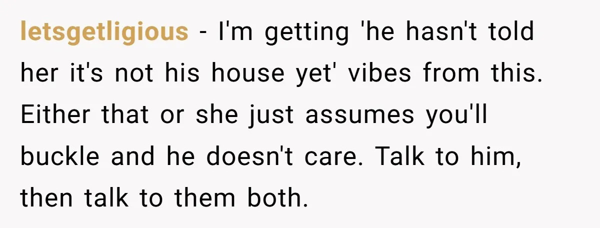 letsgetligious − I'm getting 'he hasn't told her it's not his house yet' vibes from this. Either that or she just assumes you'll buckle and he doesn't care. Talk to...