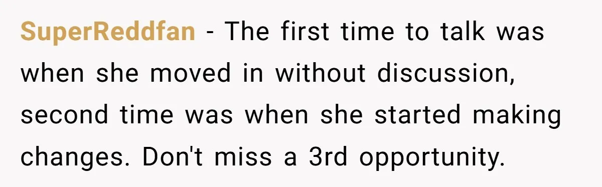 SuperReddfan − The first time to talk was when she moved in without discussion, second time was when she started making changes. Don't miss a 3rd opportunity.