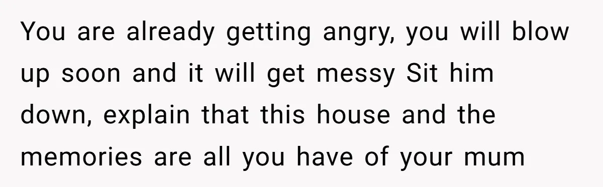 You are already getting angry, you will blow up soon and it will get messy Sit him down, explain that this house and the memories are all you have of...