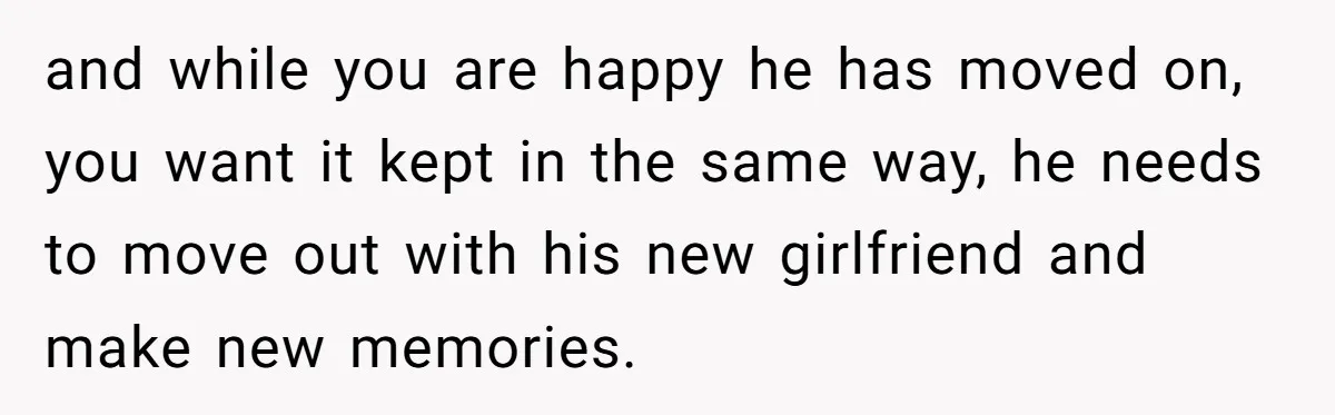 and while you are happy he has moved on, you want it kept in the same way, he needs to move out with his new girlfriend and make new memories.