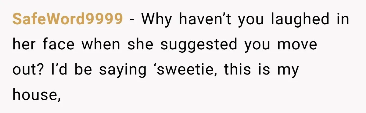 SafeWord9999 − Why haven’t you laughed in her face when she suggested you move out? I’d be saying ‘sweetie, this is my house,
