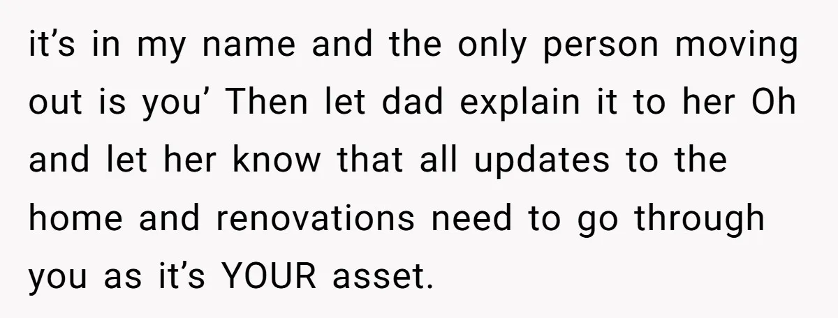 it’s in my name and the only person moving out is you’ Then let dad explain it to her Oh and let her know that all updates to the home...