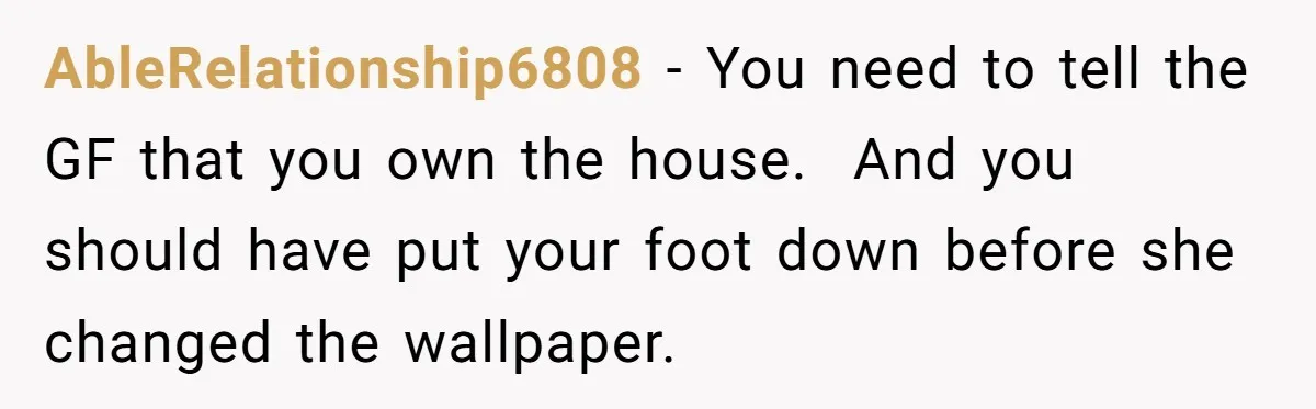AbleRelationship6808 − You need to tell the GF that you own the house. And you should have put your foot down before she changed the wallpaper.