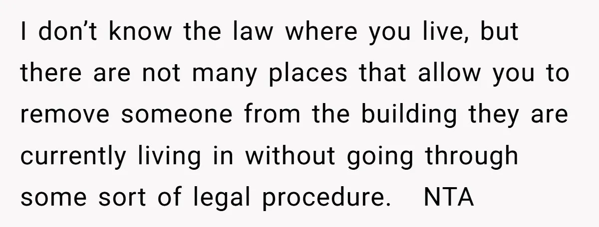 I don’t know the law where you live, but there are not many places that allow you to remove someone from the building they are currently living in without going...