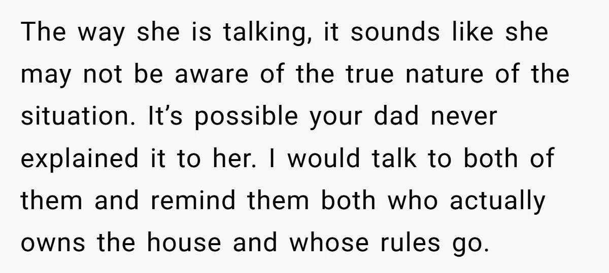 The way she is talking, it sounds like she may not be aware of the true nature of the situation. It’s possible your dad never explained it to her. I...