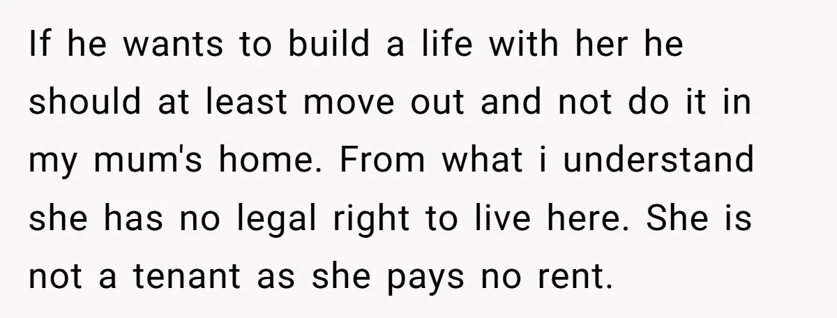 If he wants to build a life with her he should at least move out and not do it in my mum's home. From what i understand she has no...