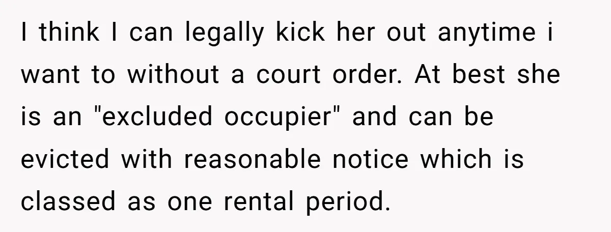 I think I can legally kick her out anytime i want to without a court order. At best she is an "excluded occupier" and can be evicted with reasonable notice...