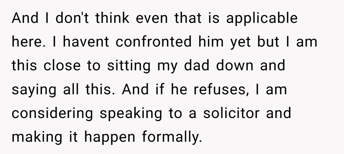 And I don't think even that is applicable here. I havent confronted him yet but I am this close to sitting my dad down and saying all this. And if...
