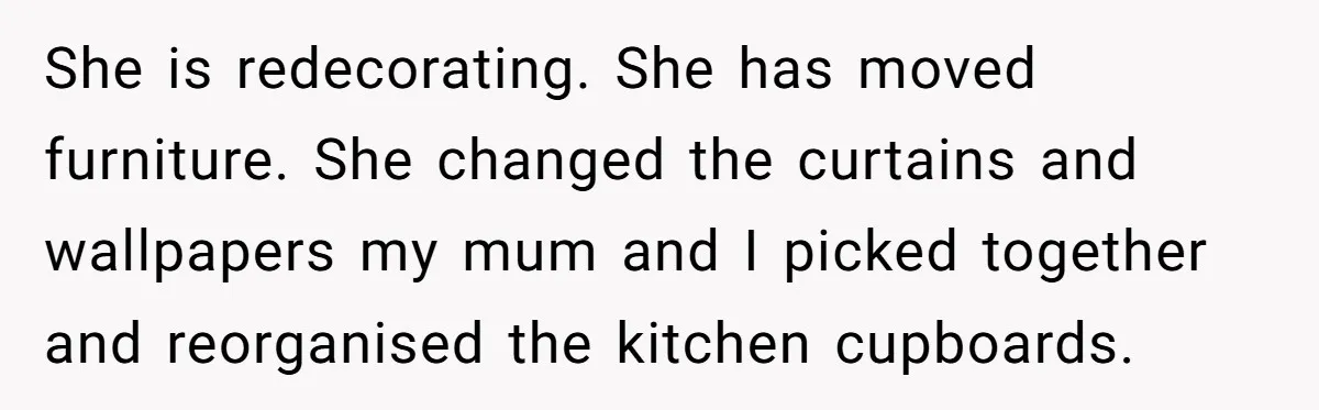 She is redecorating. She has moved furniture. She changed the curtains and wallpapers my mum and I picked together and reorganised the kitchen cupboards.