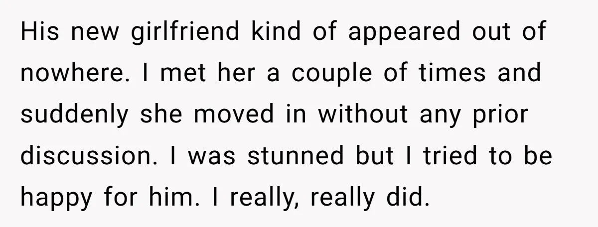 His new girlfriend kind of appeared out of nowhere. I met her a couple of times and suddenly she moved in without any prior discussion. I was stunned but I...