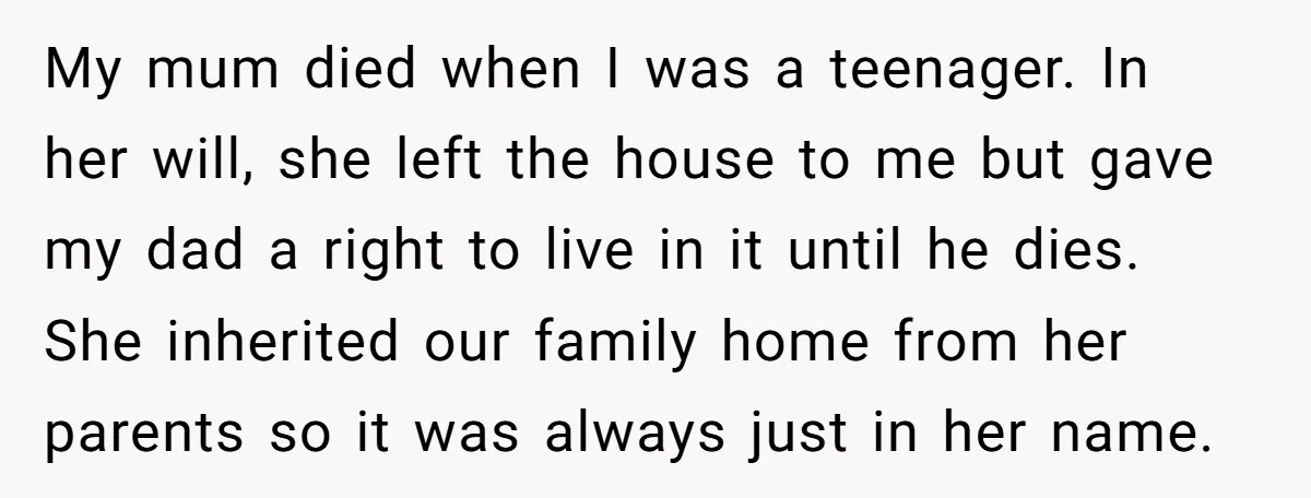 My mum died when I was a teenager. In her will, she left the house to me but gave my dad a right to live in it until he dies....