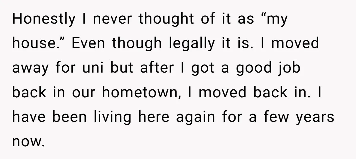 Honestly I never thought of it as “my house.” Even though legally it is. I moved away for uni but after I got a good job back in our hometown,...