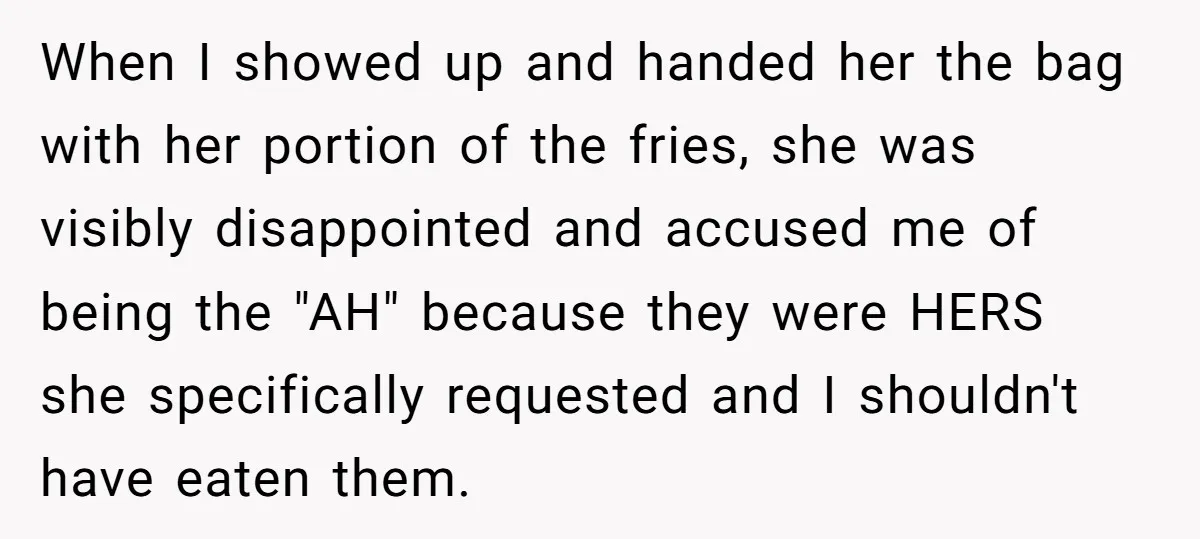 When I showed up and handed her the bag with her portion of the fries, she was visibly disappointed and accused me of being the "AH" because they were HERS...