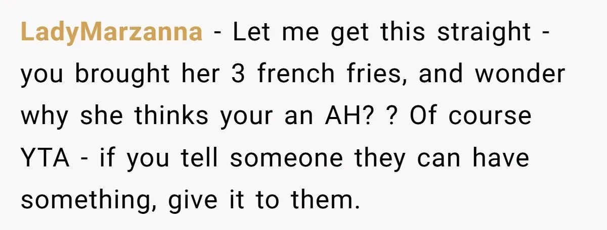 LadyMarzanna − Let me get this straight - you brought her 3 french fries, and wonder why she thinks your an AH? ? Of course YTA - if you tell...
