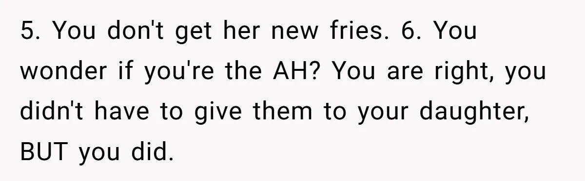 5. You don't get her new fries. 6. You wonder if you're the AH? You are right, you didn't have to give them to your daughter, BUT you did.