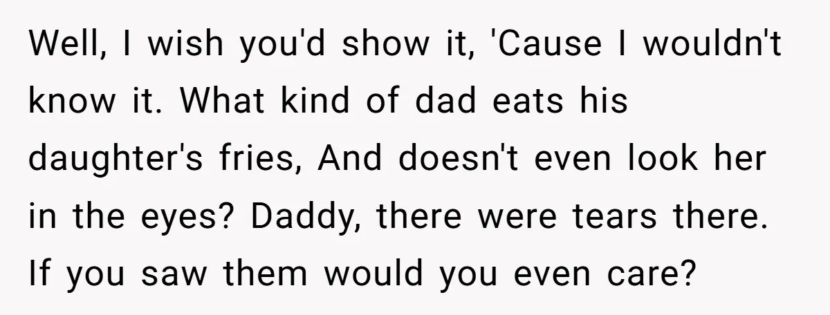Well, I wish you'd show it, 'Cause I wouldn't know it. What kind of dad eats his daughter's fries, And doesn't even look her in the eyes? Daddy, there were...