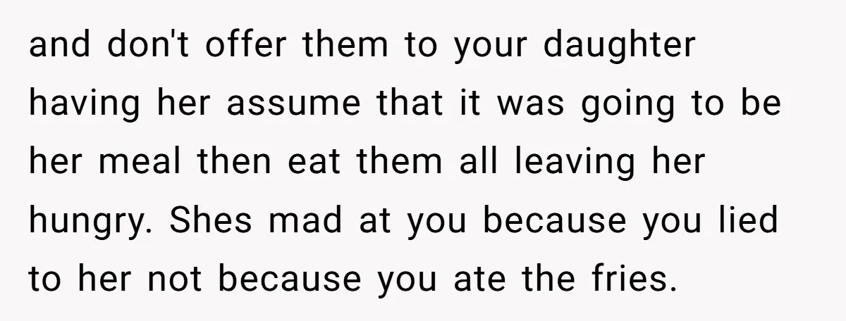 and don't offer them to your daughter having her assume that it was going to be her meal then eat them all leaving her hungry. Shes mad at you because...