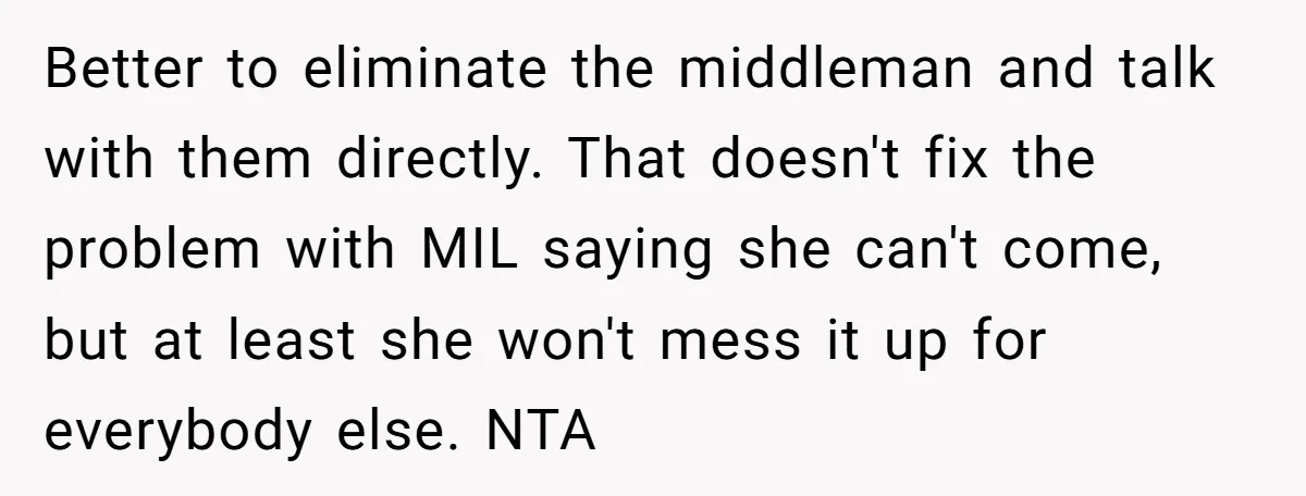 Better to eliminate the middleman and talk with them directly. That doesn't fix the problem with MIL saying she can't come, but at least she won't mess it up for...