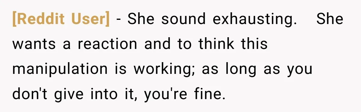 [Reddit User] − She sound exhausting.   She wants a reaction and to think this manipulation is working; as long as you don't give into it, you're fine.