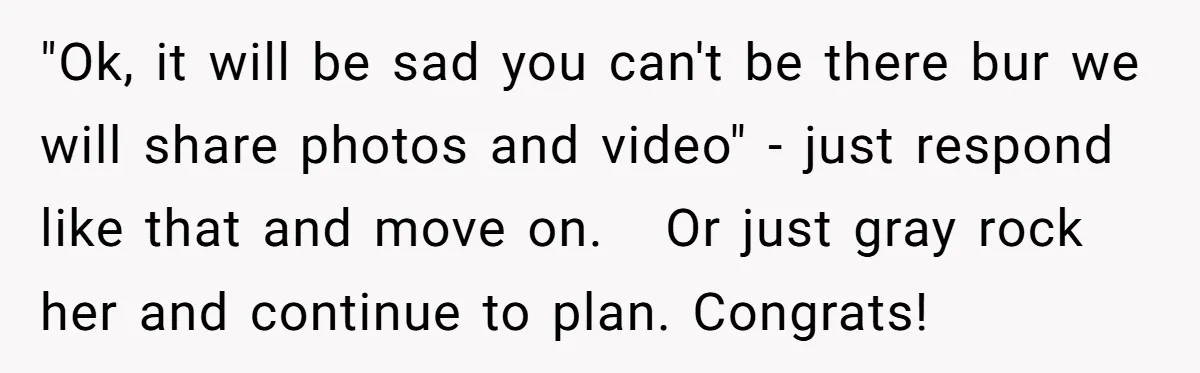 "Ok, it will be sad you can't be there bur we will share photos and video" - just respond like that and move on. Or just gray rock her and...
