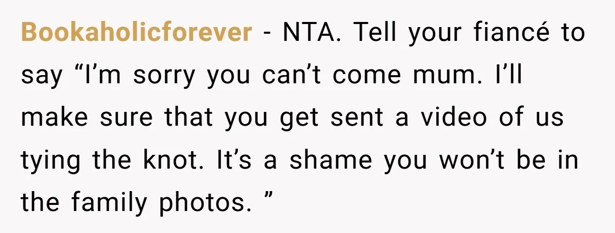 Bookaholicforever − NTA. Tell your fiancé to say “I’m sorry you can’t come mum. I’ll make sure that you get sent a video of us tying the knot. It’s a...