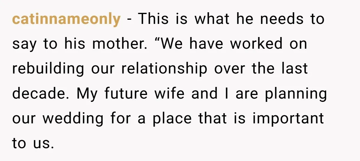 catinnameonly − This is what he needs to say to his mother. “We have worked on rebuilding our relationship over the last decade. My future wife and I are planning...