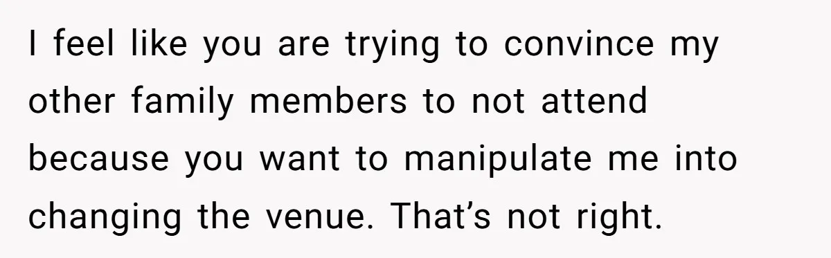I feel like you are trying to convince my other family members to not attend because you want to manipulate me into changing the venue. That’s not right.