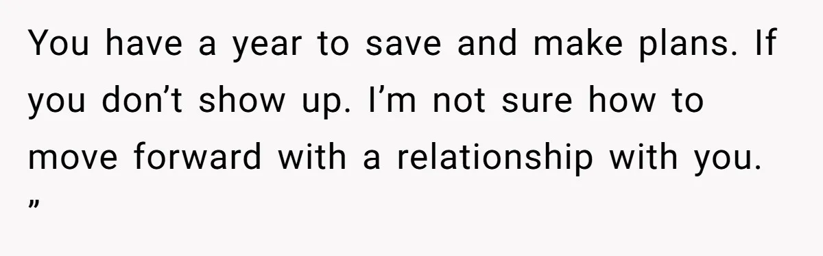 You have a year to save and make plans. If you don’t show up. I’m not sure how to move forward with a relationship with you. ”