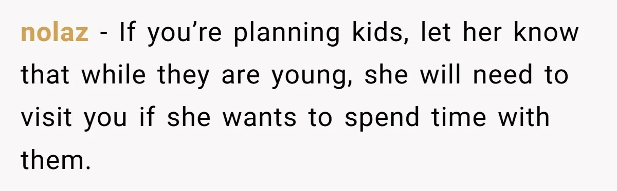 nolaz − If you’re planning kids, let her know that while they are young, she will need to visit you if she wants to spend time with them.