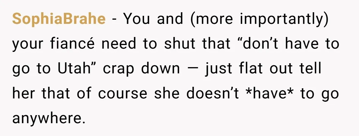 SophiaBrahe − You and (more importantly) your fiancé need to shut that “don’t have to go to Utah” crap down — just flat out tell her that of course she...
