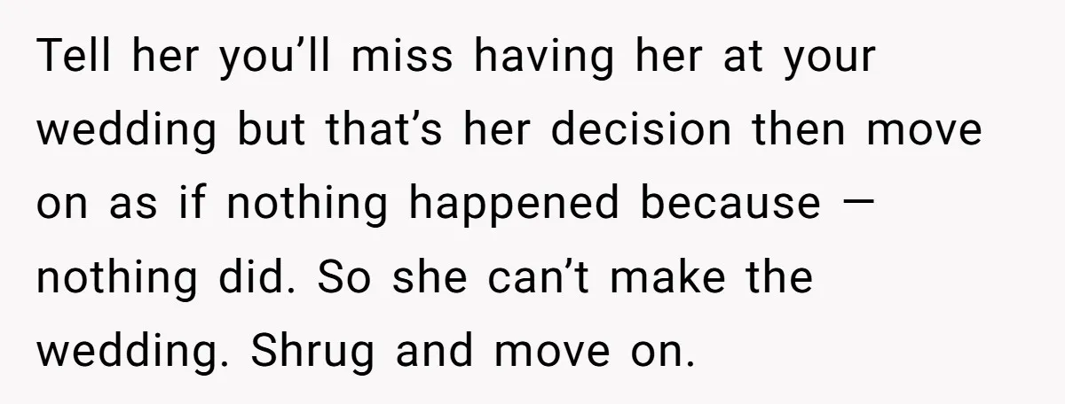 Tell her you’ll miss having her at your wedding but that’s her decision then move on as if nothing happened because — nothing did. So she can’t make the wedding....