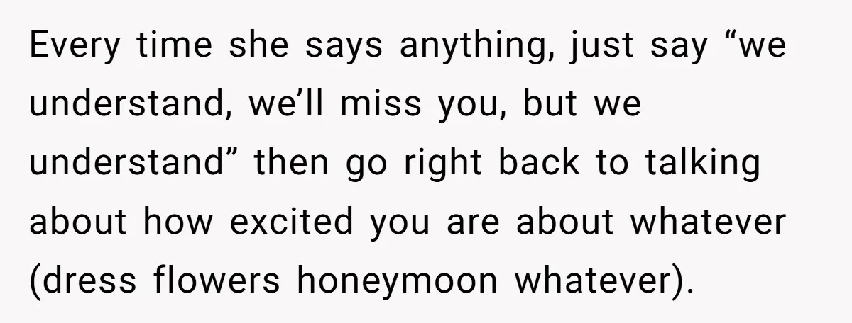 Every time she says anything, just say “we understand, we’ll miss you, but we understand” then go right back to talking about how excited you are about whatever (dress flowers...