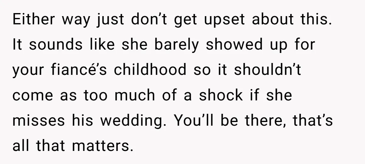 Either way just don’t get upset about this. It sounds like she barely showed up for your fiancé’s childhood so it shouldn’t come as too much of a shock if...