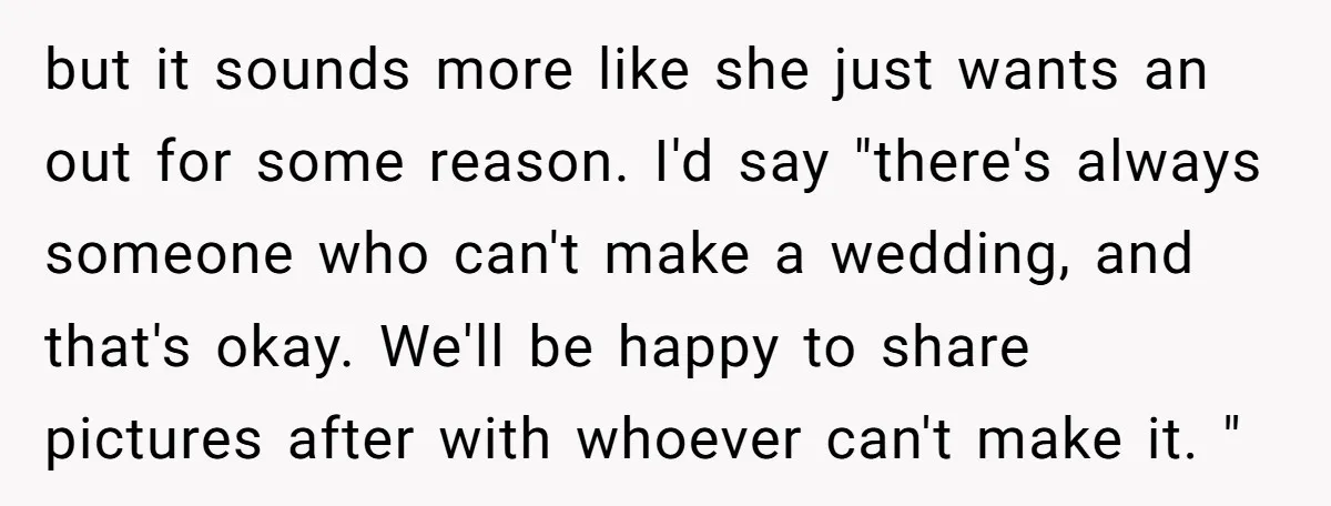 but it sounds more like she just wants an out for some reason. I'd say "there's always someone who can't make a wedding, and that's okay. We'll be happy to...