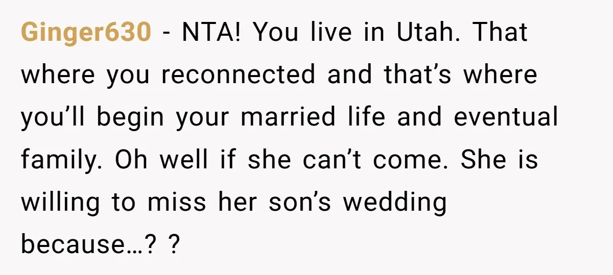 Ginger630 − NTA! You live in Utah. That where you reconnected and that’s where you’ll begin your married life and eventual family. Oh well if she can’t come. She is...