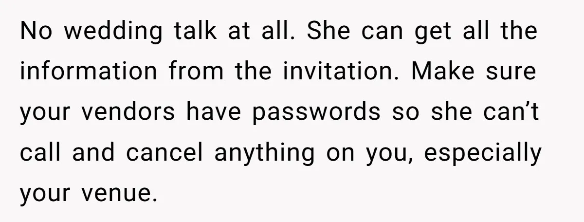 No wedding talk at all. She can get all the information from the invitation. Make sure your vendors have passwords so she can’t call and cancel anything on you, especially...