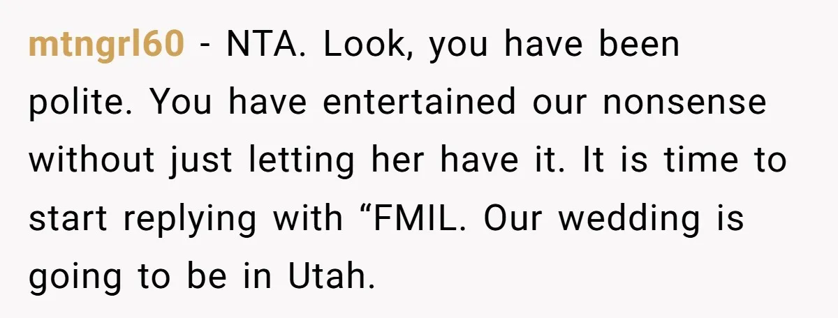 mtngrl60 − NTA. Look, you have been polite. You have entertained our nonsense without just letting her have it. It is time to start replying with “FMIL. Our wedding is...