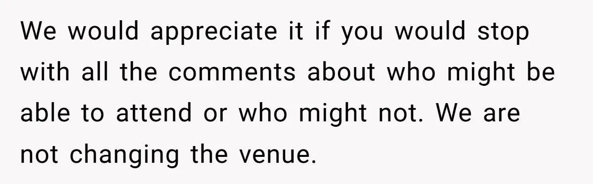 We would appreciate it if you would stop with all the comments about who might be able to attend or who might not. We are not changing the venue.