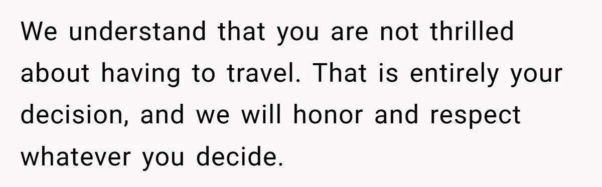 We understand that you are not thrilled about having to travel. That is entirely your decision, and we will honor and respect whatever you decide.