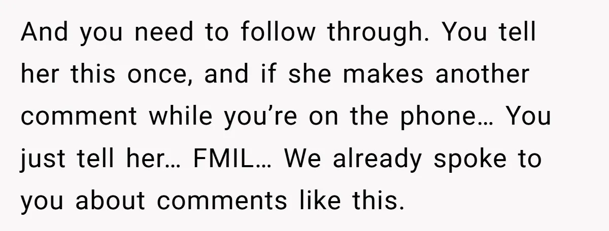 And you need to follow through. You tell her this once, and if she makes another comment while you’re on the phone… You just tell her… FMIL… We already spoke...