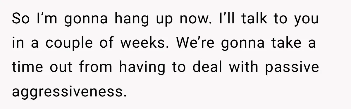 So I’m gonna hang up now. I’ll talk to you in a couple of weeks. We’re gonna take a time out from having to deal with passive aggressiveness.
