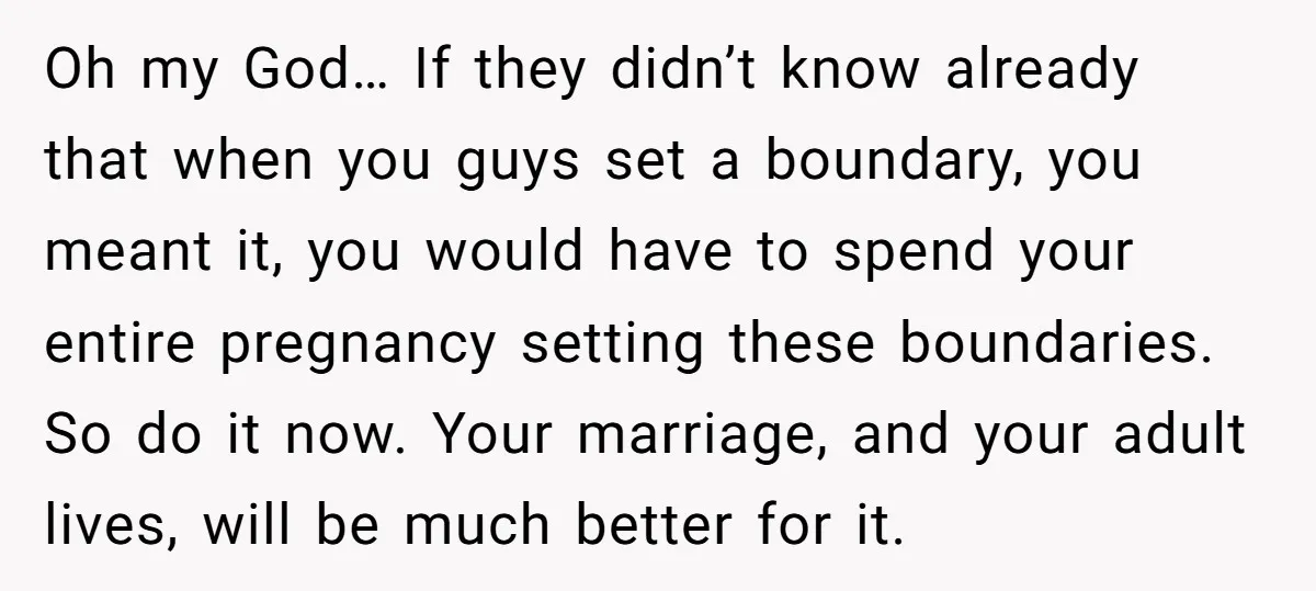 Oh my God… If they didn’t know already that when you guys set a boundary, you meant it, you would have to spend your entire pregnancy setting these boundaries. So...