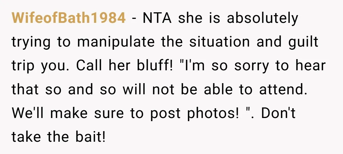 WifeofBath1984 − NTA she is absolutely trying to manipulate the situation and guilt trip you. Call her bluff! "I'm so sorry to hear that so and so will not be...